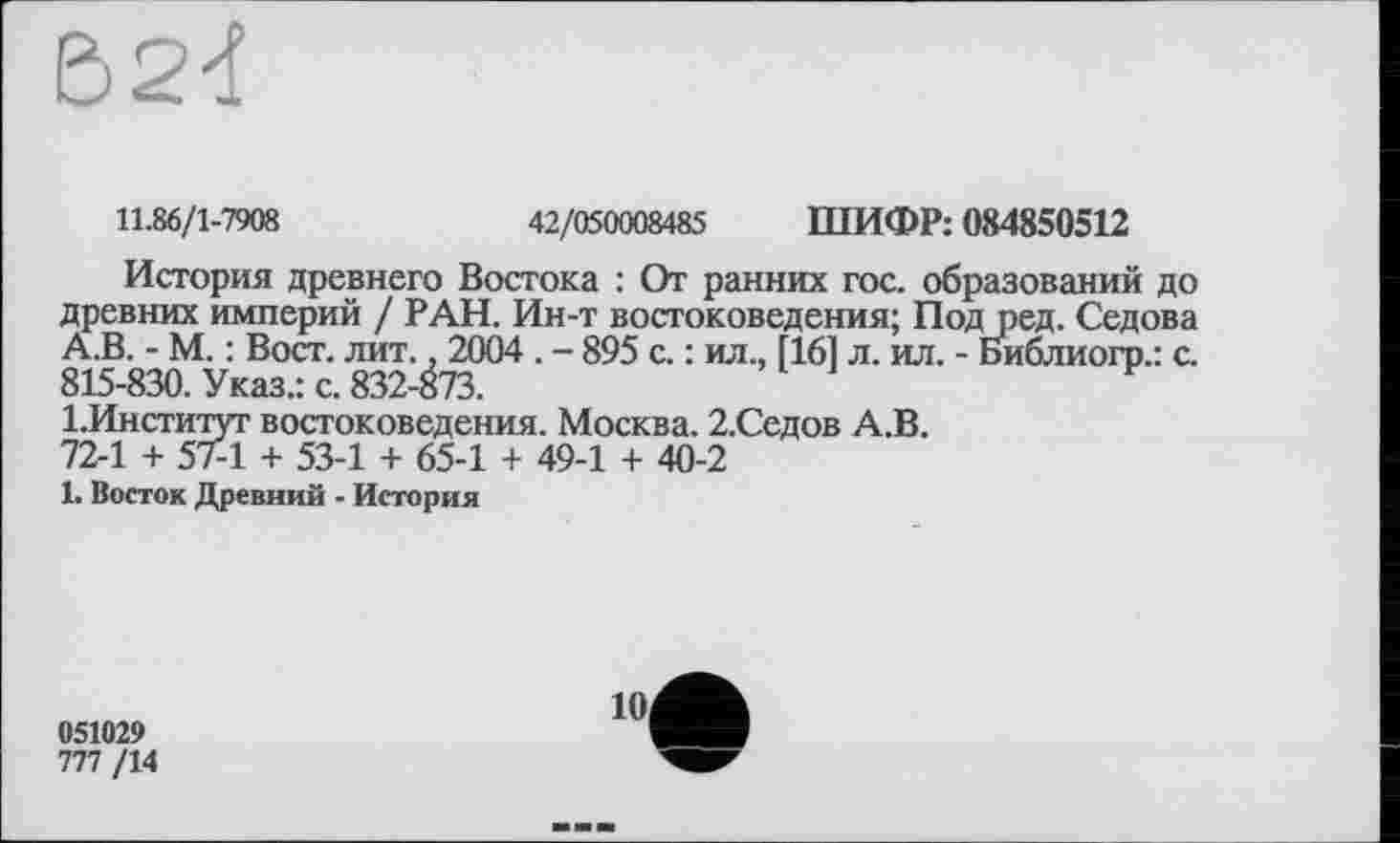 ﻿
11.86/1-7908	42/050008485 ШИФР: 084850512
История древнего Востока : От ранних гос. образований до древних империй / РАН. Ин-т востоковедения; Под ред. Седова А.В. - М. : Вост. лит., 2004 . - 895 с. : ил., [16] л. ил. - Библиогр.: с. 815-830. Указ.: с. 832-873.
І.Институт востоковедения. Москва. 2.Седов А.В. 72-1 + 57-1 + 53-1 + 65-1 + 49-1 + 40-2
1. Восток Древний - История
051029
777 /14
